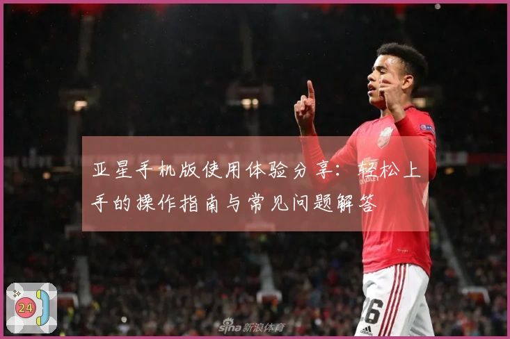 亚星手机版使用体验分享：轻松上手的操作指南与常见问题解答