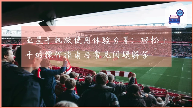 亚星手机版使用体验分享：轻松上手的操作指南与常见问题解答