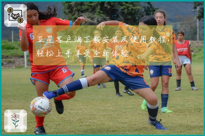 亚星客户端下载安装及使用教程，轻松上手享受全新体验