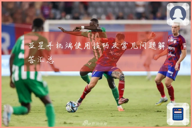 亚星手机端使用技巧及常见问题解答汇总