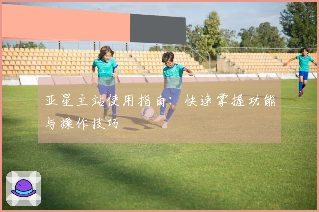 亚星主站使用指南：快速掌握功能与操作技巧